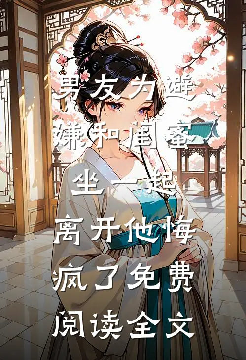 男友为避嫌和闺蜜坐一起，离开他悔疯了免费阅读全文
