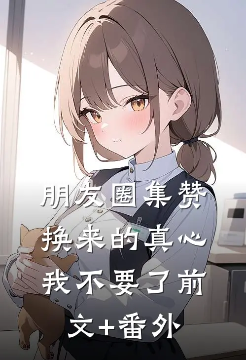 朋友圈集赞换来的真心，我不要了前文+番外
