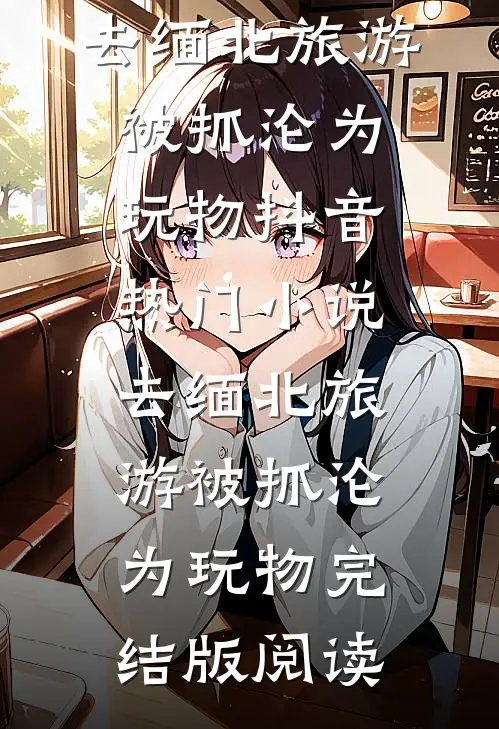 去缅北旅游被抓沦为玩物抖音热门小说_去缅北旅游被抓沦为玩物完结版阅读