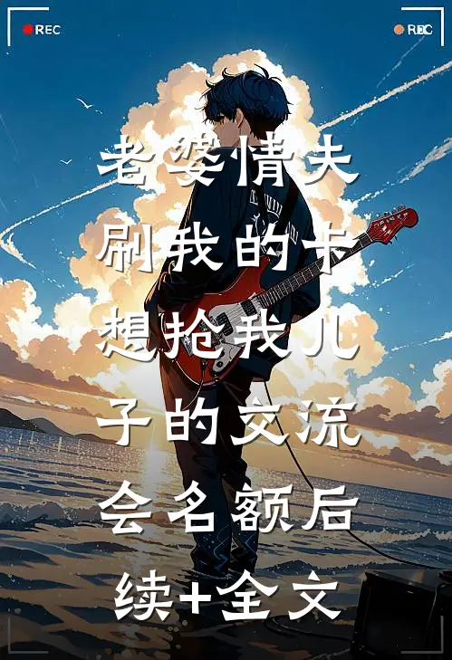 老婆情夫刷我的卡，想抢我儿子的交流会名额后续+全文