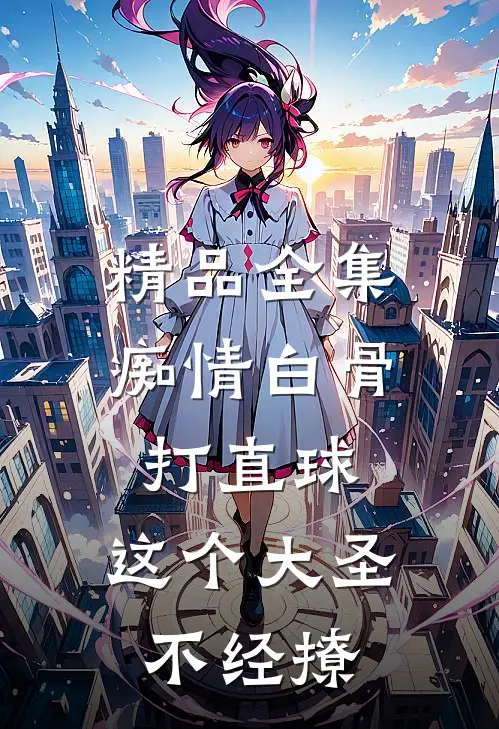 精品全集痴情白骨打直球，这个大圣不经撩