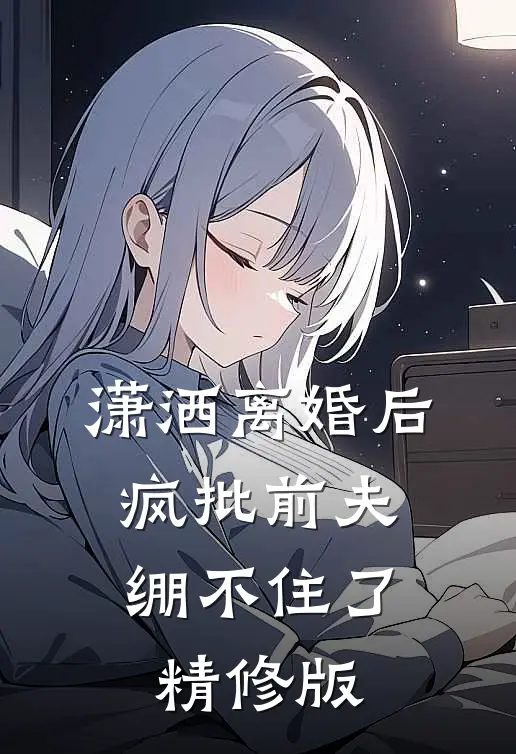 潇洒离婚后，疯批前夫绷不住了精修版