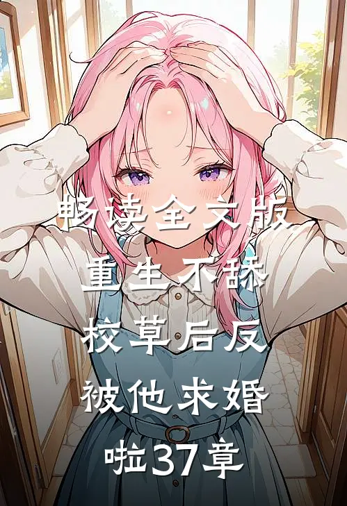 畅读全文版重生不舔校草后反被他求婚啦37章