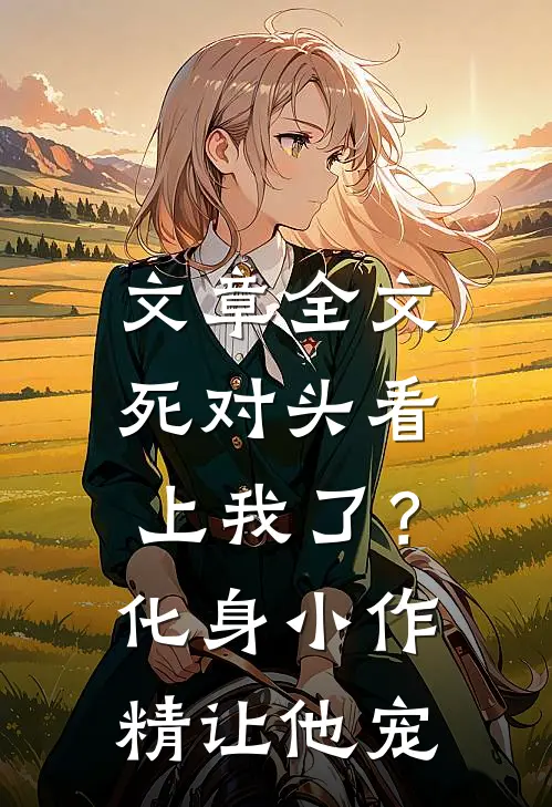 文章全文死对头看上我了？化身小作精让他宠